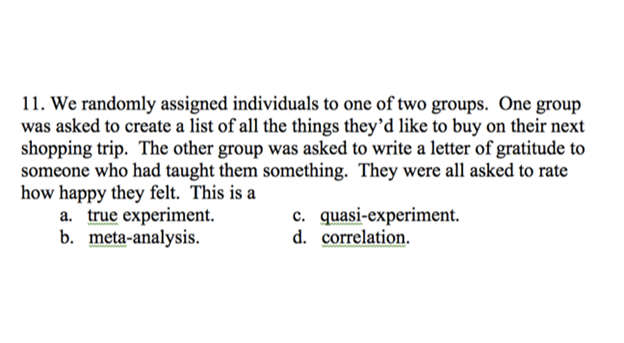 Figure 2 shows the following excerpt: 11. We randomly assigned individuals to one of two groups. One group was asked to create a list of all the things they'd like to buy on their next shopping trip. The other group was asked to write a letter of gratitude to someone who had taught them something. They were all asked to rate how happy they felt. This is a: a. true experiment; b. meta-analysis; c. quasi-experiment; d. correlation.