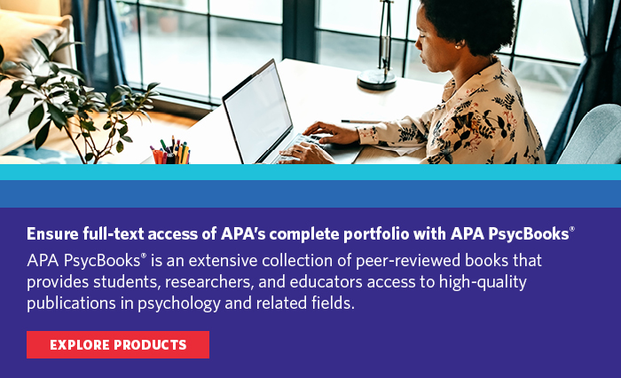 Ensure full-text access of APA's complete portfolio with APA PsycBooks. APA PsycBooks is an extensive collection of peer-reviewed books that provides students, researchers, and educators access to high-quality publications in psychology and related fields. Explore products.