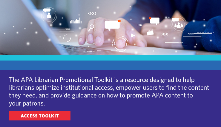 The APA Librarian Promotional Toolkit is a resources designed to help librarians optimize instutional access, empower users to find the content they need, and provide guidance on how to promote APA content to your patrons. Access toolkit.